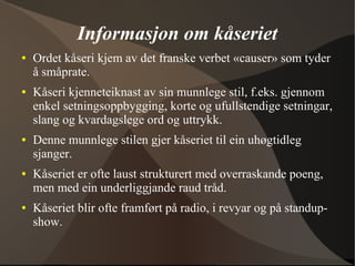 Informasjon om kåseriet
● Ordet kåseri kjem av det franske verbet «causer» som tyder
å småprate.
● Kåseri kjenneteiknast av sin munnlege stil, f.eks. gjennom
enkel setningsoppbygging, korte og ufullstendige setningar,
slang og kvardagslege ord og uttrykk.
● Denne munnlege stilen gjer kåseriet til ein uhøgtidleg
sjanger.
● Kåseriet er ofte laust strukturert med overraskande poeng,
men med ein underliggjande raud tråd.
● Kåseriet blir ofte framført på radio, i revyar og på standup-
show.
 