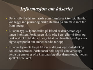 Informasjon om kåseriet
● Det er ofte forfattaren sjølv som framfører kåseriet. Han/ho
kan legge inn pausar og bruke stemma på ein måte som får
fram poeng.
● Eit anna typisk kjenneteikn på kåseri er den personlege
tonen i teksten. Forfattaren skriv ofte i eg- eller vi-form og
brukar direkte tiltale, i tillegg til at han/ho ofte tydeleg viser
eigne synspunkt om emnet han/ho tar opp.
● Eit anna kjenneteikn på kåseri er det saklege innhaldet og
det leikne språket. Forfattaren held seg til den verkelege
verda og emnet er ofte kvardagsleg eller dagsaktuelt, medan
språket er leikent.
 