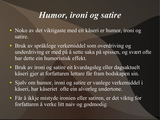 Humor, ironi og satire
● Noko av det viktigaste med eit kåseri er humor, ironi og
satire.
● Bruk av språklege verkemiddel som overdriving og
underdriving er med på å sette saka på spissen, og svært ofte
har dette ein humoristisk effekt.
● Bruk av ironi og satire eit kvardagsleg eller dagsaktuelt
kåseri gjer at forfattaren lettare får fram bodskapen sin.
● Sjølv om humor, ironi og satire er vanlege verkemiddel i
kåseri, har kåseriet ofte ein alvorleg undertone.
● Får å ikkje mistyde ironien eller satiren, er det viktig for
forfattaren å verke litt naiv og godmodig.
 