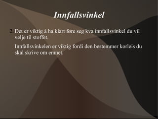 Innfallsvinkel
2. Det er viktig å ha klart føre seg kva innfallsvinkel du vil
velje til stoffet.
Innfallsvinkelen er viktig fordi den bestemmer korleis du
skal skrive om emnet.
 