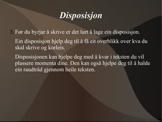 Disposisjon
3. Før du byrjar å skrive er det lurt å lage ein disposisjon.
Ein disposisjon hjelp deg til å få eit overblikk over kva du
skal skrive og korleis.
Disposisjonen kan hjelpe deg med å kvar i teksten du vil
plassere momenta dine. Den kan også hjelpe deg til å halde
ein raudtråd gjennom heile teksten.
 