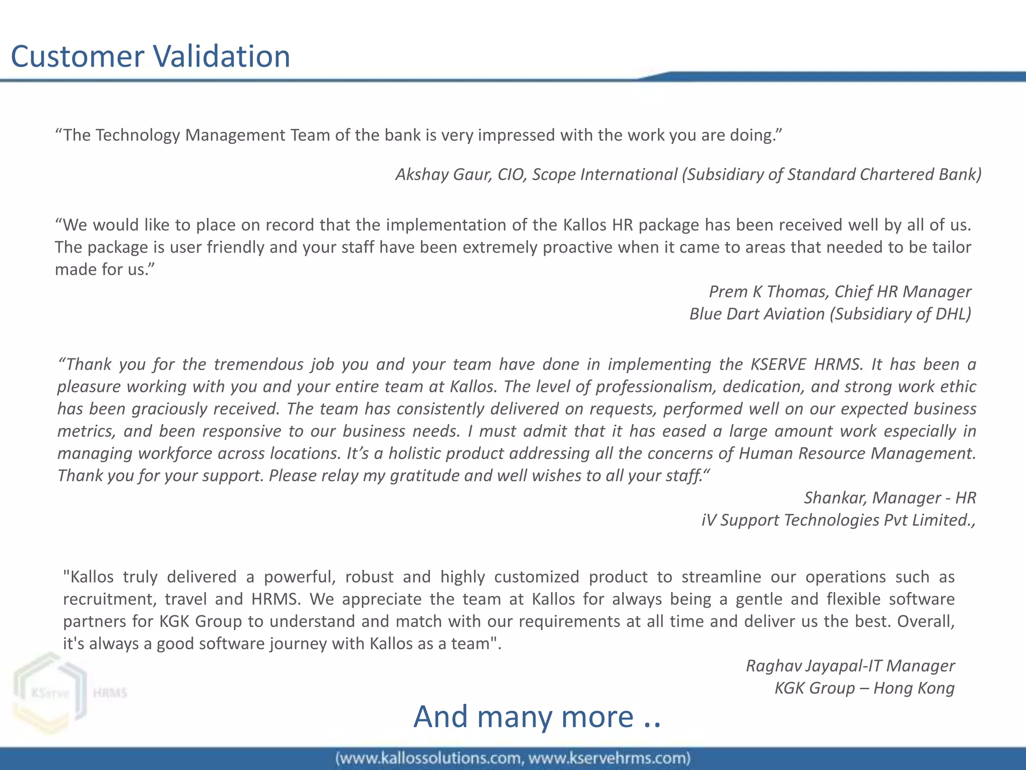 Customer Validation
“The Technology Management Team of the bank is very impressed with the work you are doing.”
Akshay Gaur, CIO, Scope International (Subsidiary of Standard Chartered Bank)
“Thank you for the tremendous job you and your team have done in implementing the KSERVE HRMS. It has been a
pleasure working with you and your entire team at Kallos. The level of professionalism, dedication, and strong work ethic
has been graciously received. The team has consistently delivered on requests, performed well on our expected business
metrics, and been responsive to our business needs. I must admit that it has eased a large amount work especially in
managing workforce across locations. It’s a holistic product addressing all the concerns of Human Resource Management.
Thank you for your support. Please relay my gratitude and well wishes to all your staff.“
Shankar, Manager - HR
iV Support Technologies Pvt Limited.,
“We would like to place on record that the implementation of the Kallos HR package has been received well by all of us.
The package is user friendly and your staff have been extremely proactive when it came to areas that needed to be tailor
made for us.”
Prem K Thomas, Chief HR Manager
Blue Dart Aviation (Subsidiary of DHL)
And many more ..
"Kallos truly delivered a powerful, robust and highly customized product to streamline our operations such as
recruitment, travel and HRMS. We appreciate the team at Kallos for always being a gentle and flexible software
partners for KGK Group to understand and match with our requirements at all time and deliver us the best. Overall,
it's always a good software journey with Kallos as a team".
Raghav Jayapal-IT Manager
KGK Group – Hong Kong
 