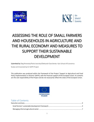 1
ASSESSING THE ROLE OF SMALL FARMERS
AND HOUSEHOLDS IN AGRICULTURE AND
THE RURAL ECONOMY AND MEASURES TO
SUPPORT THEIR SUSTAINABLE
DEVELOPMENT
Submitted by Oleg Nivievskyi/Pavlo Iavorskyi/Oleksandr Donchenko. Kyiv School of Economics
Study commissioned by EU SAFPI Project
This publication was produced within the framework of the Project ‘Support to Agricultural and Food
Policy Implementation in Ukraine’ (SAFPI), with the financial support of the European Union. Its contents
are the sole responsibility of the Project and do not necessarily reflect the views of the European Union.
Table of Contents
Executive summary.......................................................................................................................................4
Small farmers’ sustainable development framework...............................................................................4
Managing informal agricultural sector .....................................................................................................7
 