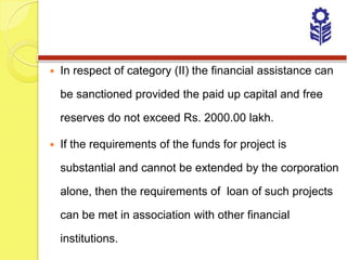    In respect of category (II) the financial assistance can

    be sanctioned provided the paid up capital and free

    reserves do not exceed Rs. 2000.00 lakh.

   If the requirements of the funds for project is

    substantial and cannot be extended by the corporation

    alone, then the requirements of loan of such projects

    can be met in association with other financial

    institutions.
 