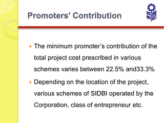 Promoters' Contribution


   The minimum promoter’s contribution of the
    total project cost prescribed in various
    schemes varies between 22.5% and33.3%

   Depending on the location of the project,
    various schemes of SIDBI operated by the
    Corporation, class of entrepreneur etc.
 