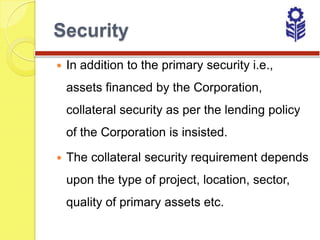 Security
   In addition to the primary security i.e.,
    assets financed by the Corporation,
    collateral security as per the lending policy
    of the Corporation is insisted.

   The collateral security requirement depends
    upon the type of project, location, sector,
    quality of primary assets etc.
 