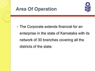Area Of Operation


   The Corporate extends financial for an
    enterprise in the state of Karnataka with its
    network of 30 branches covering all the
    districts of the state.
 