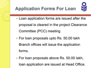 Application Forms For Loan

   Loan application forms are issued after the
    proposal is cleared in the project Clearance
    Committee (PCC) meeting

   For loan proposals upto Rs. 50.00 lakh
    Branch offices will issue the application
    forms.

   For loan proposals above Rs. 50.00 lakh,
    loan application are issued at Head Office.
 