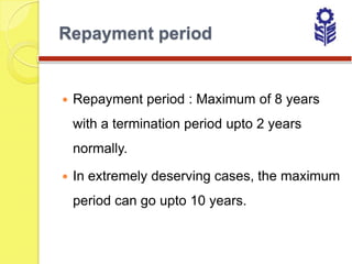 Repayment period


   Repayment period : Maximum of 8 years
    with a termination period upto 2 years
    normally.

   In extremely deserving cases, the maximum
    period can go upto 10 years.
 