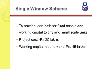 Single Window Scheme


   To provide loan both for fixed assets and
    working capital to tiny and small scale units

   Project cost -Rs 35 lakhs

   Working capital requirement -Rs. 15 lakhs
 