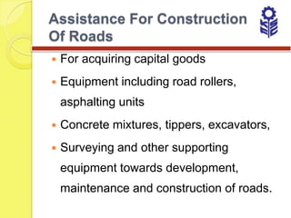 Assistance For Construction
Of Roads
   For acquiring capital goods
   Equipment including road rollers,
    asphalting units
   Concrete mixtures, tippers, excavators,
   Surveying and other supporting
    equipment towards development,
    maintenance and construction of roads.
 