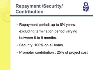 Repayment /Security/
Contribution

   Repayment period: up to 6½ years
    excluding termination period varying
    between 6 to 9 months.

   Security: 100% on all loans.

   Promoter contribution : 25% of project cost.
 