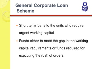 General Corporate Loan
Scheme


   Short term loans to the units who require

    urgent working capital

   Funds either to meet the gap in the working

    capital requirements or funds required for

    executing the rush of orders.
 
