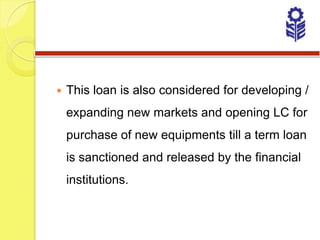    This loan is also considered for developing /
    expanding new markets and opening LC for
    purchase of new equipments till a term loan
    is sanctioned and released by the financial
    institutions.
 