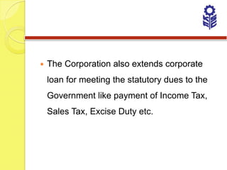    The Corporation also extends corporate
    loan for meeting the statutory dues to the
    Government like payment of Income Tax,
    Sales Tax, Excise Duty etc.
 