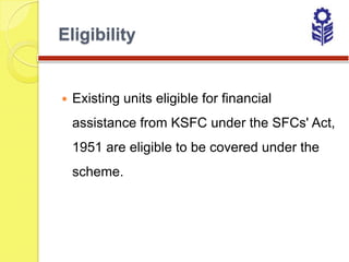Eligibility


   Existing units eligible for financial
    assistance from KSFC under the SFCs' Act,
    1951 are eligible to be covered under the
    scheme.
 