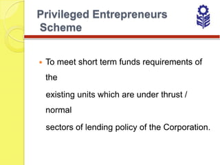 Privileged Entrepreneurs
Scheme


   To meet short term funds requirements of
    the

    existing units which are under thrust /
    normal

    sectors of lending policy of the Corporation.
 