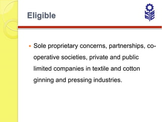 Eligible


   Sole proprietary concerns, partnerships, co-
    operative societies, private and public
    limited companies in textile and cotton
    ginning and pressing industries.
 