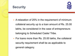 Security


   A relaxation of 25% in the requirement of minimum
    collateral security up to a loan amount of Rs. 25.00
    lakhs, be considered in the case of entrepreneurs
    belonging to Scheduled Caste/ Tribe.

   For loans more than Rs. 25.00 lakhs, the collateral
    security requirement shall be as applicable to
    general category.
 
