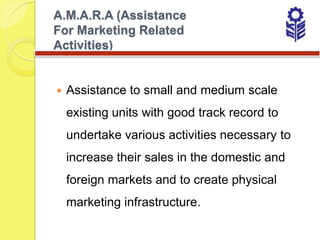 A.M.A.R.A (Assistance
For Marketing Related
Activities)


   Assistance to small and medium scale
    existing units with good track record to
    undertake various activities necessary to
    increase their sales in the domestic and
    foreign markets and to create physical
    marketing infrastructure.
 