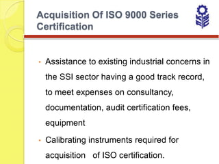 Acquisition Of ISO 9000 Series
Certification


•   Assistance to existing industrial concerns in
    the SSI sector having a good track record,
    to meet expenses on consultancy,
    documentation, audit certification fees,
    equipment

•   Calibrating instruments required for
    acquisition of ISO certification.
 