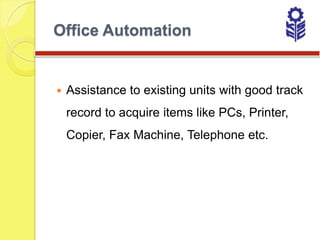 Office Automation


   Assistance to existing units with good track
    record to acquire items like PCs, Printer,
    Copier, Fax Machine, Telephone etc.
 