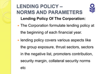LENDING POLICY –
NORMS AND PARAMETERS
    Lending Policy Of The Corporation:
   The Corporation formulate lending policy at
    the beginning of each financial year.

   lending policy covers various aspects like
    the group exposure, thrust sectors, sectors
    in the negative list, promoters contribution,
    security margin, collateral security norms
    etc
 