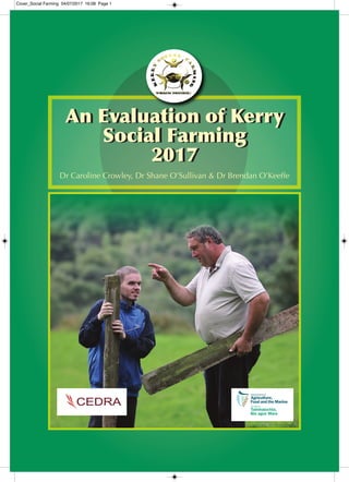 An Evaluation of Kerry
Social Farming
2017
An Evaluation of Kerry
Social Farming
2017
Dr Caroline Crowley, Dr Shane O’Sullivan & Dr Brendan O’Keeffe
Cover_Social Farming 04/07/2017 16:08 Page 1
 