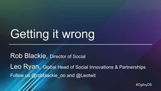 #OgilvyDS
Getting it wrong
Rob Blackie, Director of Social
Leo Ryan, Global Head of Social Innovations & Partnerships
Follow us @robblackie_oo and @Leotwit
 
