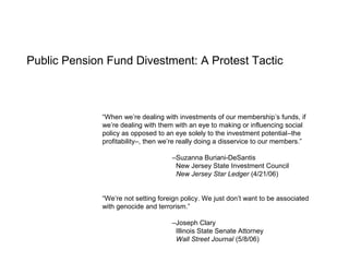 Public Pension Fund Divestment: A Protest Tactic
“When we’re dealing with investments of our membership’s funds, if
we’re dealing with them with an eye to making or influencing social
policy as opposed to an eye solely to the investment potential–the
profitability–, then we’re really doing a disservice to our members.”
–Suzanna Buriani-DeSantis
New Jersey State Investment Council
New Jersey Star Ledger (4/21/06)
“We’re not setting foreign policy. We just don’t want to be associated
with genocide and terrorism.”
–Joseph Clary
Illinois State Senate Attorney
Wall Street Journal (5/8/06)
 