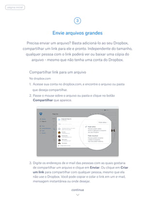 Precisa enviar um arquivo? Basta adicioná-lo ao seu Dropbox,
compartilhar um link para ele e pronto. Independente do tamanho,
qualquer pessoa com o link poderá ver ou baixar uma cópia do
arquivo - mesmo que não tenha uma conta do Dropbox.
No dropbox.com
1. Acesse sua conta no dropbox.com, e encontre o arquivo ou pasta
que deseja compartilhar.
2.	Passe o mouse sobre o arquivo ou pasta e clique no botão
Compartilhar que aparece.
3.	Digite os endereços de e-mail das pessoas com as quais gostaria
de compartilhar um arquivo e clique em Enviar. Ou clique em Criar
um link para compartilhar com qualquer pessoa, mesmo que ela
não use o Dropbox. Você pode copiar e colar o link em um e-mail,
mensagem instantânea ou onde desejar.
Envie arquivos grandes
3
continua
página inicial
Compartilhar link para um arquivo
 
