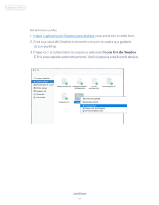 No Windows ou Mac
1. Instale o aplicativo do Dropbox para desktop caso ainda não o tenha feito.
2. Abra sua pasta do Dropbox e encontre o arquivo ou pasta que gostaria
de compartilhar.
3. Clique com o botão direito no arquivo e selecione Copiar link do Dropbox.
O link será copiado automaticamente. Você só precisa colá-lo onde desejar.
continua
página inicial
 