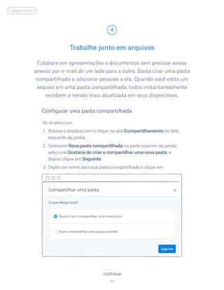 Colabore em apresentações e documentos sem precisar enviar
anexos por e-mail de um lado para o outro. Basta criar uma pasta
compartilhada e adicionar pessoas a ela. Quando você edita um
arquivo em uma pasta compartilhada, todos instantaneamente
recebem a versão mais atualizada em seus dispositivos.
No dropbox.com
1.	 Acesse o dropbox.com e clique na aba Compartilhamento do lado
esquerdo da janela.
2.	Selecione Nova pasta compartilhada na parte superior da janela,
selecione Gostaria de criar e compartilhar uma nova pasta, e
depois clique em Seguinte.
3.	Digite um nome para sua pasta compartilhada e clique em
Trabalhe junto em arquivos
4
continua
Configurar uma pasta compartilhada
página inicial
 