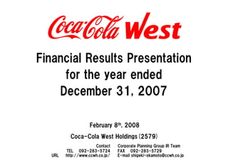 Financial Results Presentation
     for the year ended
    December 31, 2007

                   February 8th, 2008
          Coca-Cola West Holdings(2579)
                      Contact    Corporate Planning Group IR Team
        TEL 092-283-5724         FAX 092-283-5729
  URL   http://www.ccwh.co.jp/   E-mail shigeki-okamoto@ccwh.co.jp
 