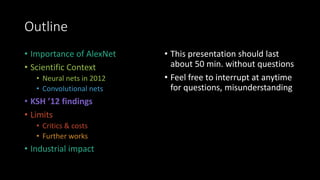 Outline
• Importance of AlexNet
• Scientific Context
• Neural nets in 2012
• Convolutional nets
• KSH ’12 findings
• Limits
• Critics & costs
• Further works
• Industrial impact
• This presentation should last
about 50 min. without questions
• Feel free to interrupt at anytime
for questions, misunderstanding
 