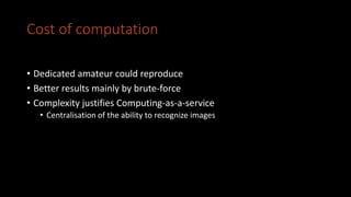 Cost of computation
• Dedicated amateur could reproduce
• Better results mainly by brute-force
• Complexity justifies Computing-as-a-service
• Centralisation of the ability to recognize images
 