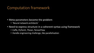 Computation framework
• Meta-parameters become the problem
• ‘Neural network architects’
• Need to express structure in a coherent syntax using framework
• Caffe, PyTorch, Thean, TensorFlow
• Handle engineering challenge, like parallelisation
 