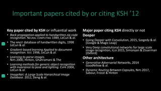 Important papers cited by or citing KSH ’12
Key paper cited by KSH or influential work
• Back propagation applied to handwritten zip code
recognition. NEURAL COMPUTING 1989, LeCun & al.
• The MNIST database of handwritten digits, 1998
LeCun & al.
• Gradient-based learning Applied to document
recognition. IEEE 1998, LeCun & al.
• Learning to parse images.
NIPS 2000, Hinton, Ghahramani & The
• Learning methods for generic object recognition
with invariance to pose and lighting. CVPR 2004,
LeCun & al.
• ImageNet: A Large Scale Hierarchical Image
Database. 2012, Deng & al.
Major paper citing KSH directly or not
Deeper
• Going Deeper with Convolution, 2015, Szegedy & al.
[Google & Magic Leap]
• Very Deep convolutional networks for large scale
image recognition, ICLR 2015, Simonyan & Zisserman
[Oxford]
Other architecture
• Generative Adversarial Networks, 2014
Goodfellow & al.
• Dynamic Routing Between Capsules, NIPS 2017,
Sabour, Frosst & Hinton
 