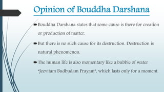 Opinion of Bouddha Darshana
Bouddha Darshana states that some cause is there for creation
or production of matter.
But there is no such cause for its destruction. Destruction is
natural phenomenon.
The human life is also momentary like a bubble of water
“Jeevitam Budbudam Prayam”, which lasts only for a moment.
 