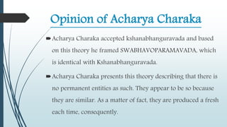 Opinion of Acharya Charaka
Acharya Charaka accepted kshanabhanguravada and based
on this theory he framed SWABHAVOPARAMAVADA, which
is identical with Kshanabhanguravada.
Acharya Charaka presents this theory describing that there is
no permanent entities as such. They appear to be so because
they are similar. As a matter of fact, they are produced a fresh
each time, consequently.
 
