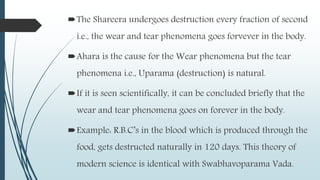 The Shareera undergoes destruction every fraction of second
i.e., the wear and tear phenomena goes forvever in the body.
Ahara is the cause for the Wear phenomena but the tear
phenomena i.e., Uparama (destruction) is natural.
If it is seen scientifically, it can be concluded briefly that the
wear and tear phenomena goes on forever in the body.
Example: R.B.C’s in the blood which is produced through the
food, gets destructed naturally in 120 days. This theory of
modern science is identical with Swabhavoparama Vada.
 