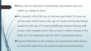 Body cells are destroyed continuously and produce new one
which are similar to them.
For example; cell of the eye of a person aged about 50 years are
not the same which were at the age of 5 years, but the knowledge
acquired at the age of 5 years (childhood) remains lifelong with
person. Such examples prove that at least 2 entities remain in the
body one of is temporary and the other is permanent nature.
It proves that there is the existence of a permanent entity known
as a Purusha apart from the transient physical manifestations.
 