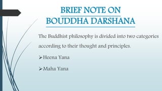BRIEF NOTE ON
BOUDDHA DARSHANA
The Buddhist philosophy is divided into two categories
according to their thought and principles.
Heena Yana
Maha Yana
 