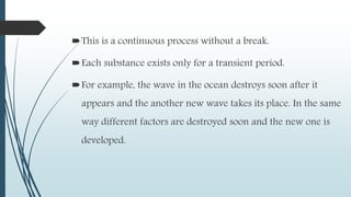 This is a continuous process without a break.
Each substance exists only for a transient period.
For example, the wave in the ocean destroys soon after it
appears and the another new wave takes its place. In the same
way different factors are destroyed soon and the new one is
developed.
 