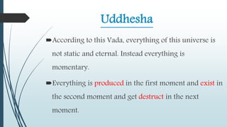 Uddhesha
According to this Vada, everything of this universe is
not static and eternal. Instead everything is
momentary.
Everything is produced in the first moment and exist in
the second moment and get destruct in the next
moment.
 