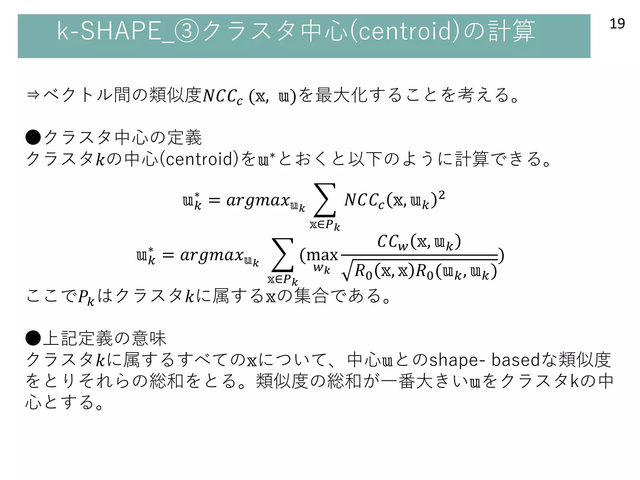 k-SHAPE_③クラスタ中心(centroid)の計算 19
⇒ベクトル間の類似度𝑁𝐶𝐶𝑐 (𝕩, 𝕦)を最大化することを考える。
●クラスタ中心の定義
クラスタ𝑘の中心(centroid)を𝕦∗とおくと以下のように計算できる。
𝕦 𝑘
∗
= 𝑎𝑟𝑔𝑚𝑎𝑥 𝕦 𝑘
𝕩∈𝑃 𝑘
𝑁𝐶𝐶𝑐 𝕩, 𝕦 𝑘
2
𝕦 𝑘
∗
= 𝑎𝑟𝑔𝑚𝑎𝑥 𝕦 𝑘
𝕩∈𝑃 𝑘
(max
𝑤 𝑘
𝐶𝐶 𝑤 𝕩, 𝕦 𝑘
𝑅0 𝕩, 𝕩 𝑅0(𝕦 𝑘, 𝕦 𝑘)
)
ここで𝑃𝑘はクラスタ𝑘に属する𝕩の集合である。
●上記定義の意味
クラスタ𝑘に属するすべての𝕩について、中心𝕦とのshape- basedな類似度
をとりそれらの総和をとる。類似度の総和が一番大きい𝕦をクラスタkの中
心とする。
 