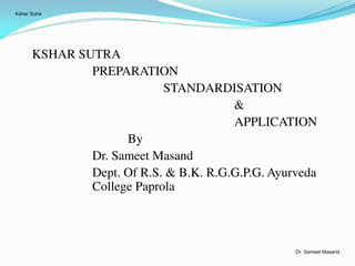 KSHAR SUTRA
PREPARATION
STANDARDISATION
&
APPLICATION
By
Dr. Sameet Masand
Dept. Of R.S. & B.K. R.G.G.P.G. Ayurveda
College Paprola
Kshar Sutra
Dr. Sameet Masand
 