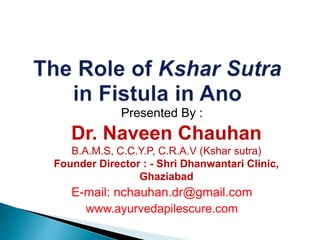Presented By :
Dr. Naveen Chauhan
B.A.M.S, C.C.Y.P, C.R.A.V (Kshar sutra)
Founder Director : - Shri Dhanwantari Clinic,
Ghaziabad
E-mail: nchauhan.dr@gmail.com
www.ayurvedapilescure.com
 