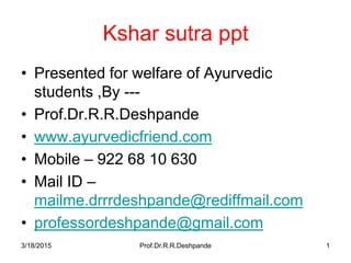 Kshar sutra ppt
• Presented for welfare of Ayurvedic
students ,By ---
• Prof.Dr.R.R.Deshpande
• www.ayurvedicfriend.com
• Mobile – 922 68 10 630
• Mail ID –
mailme.drrrdeshpande@rediffmail.com
• professordeshpande@gmail.com
3/18/2015 1Prof.Dr.R.R.Deshpande
 