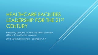 HEALTHCARE FACILITIES
LEADERSHIP FOR THE 21ST
CENTURY
Preparing Leaders to Take the helm of a very
different Healthcare Universe.
2016 KSHE Conference – Lexington, KY
 